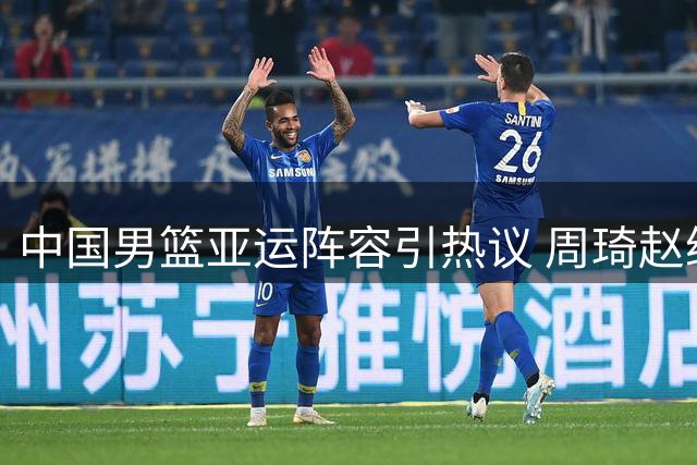 中国男篮亚运阵容引热议 周琦赵继伟双双落选