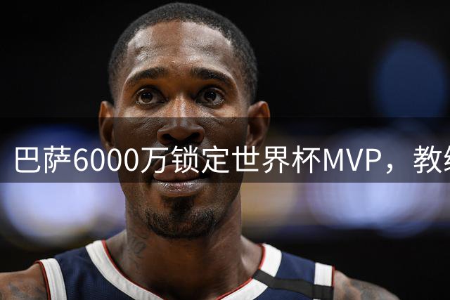 巴萨6000万锁定世界杯MVP，教练战术说服力成关键