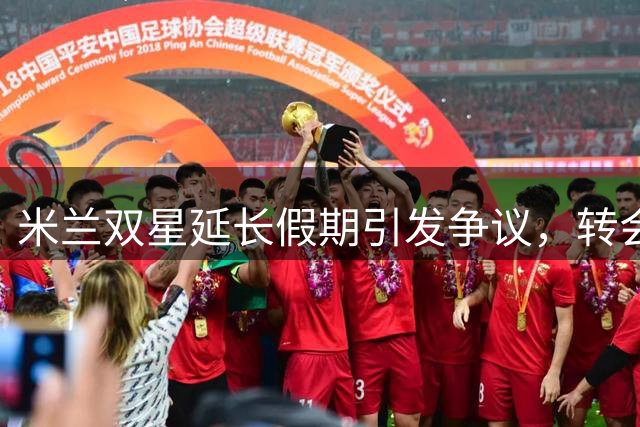 米兰双星延长假期引发争议，转会市场动态频传