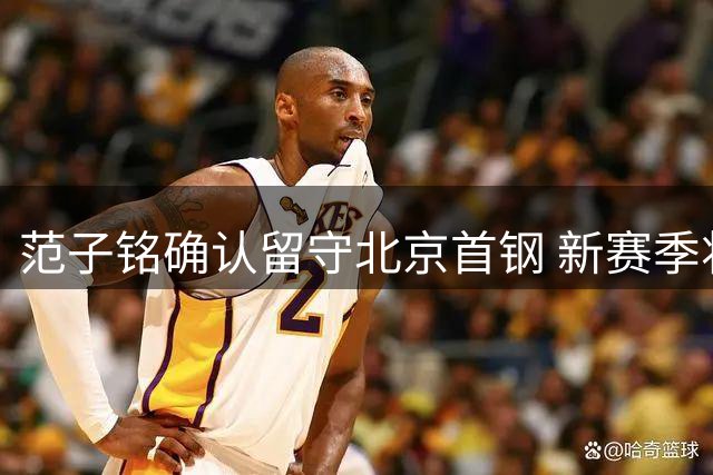 范子铭确认留守北京首钢 新赛季将担更重任务