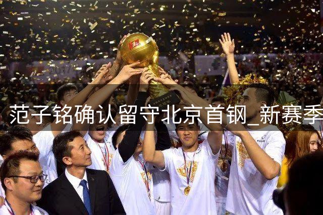 范子铭确认留守北京首钢 新赛季将担更重任务