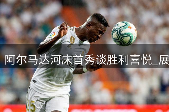 阿尔马达河床首秀谈胜利喜悦 展望后续关键战