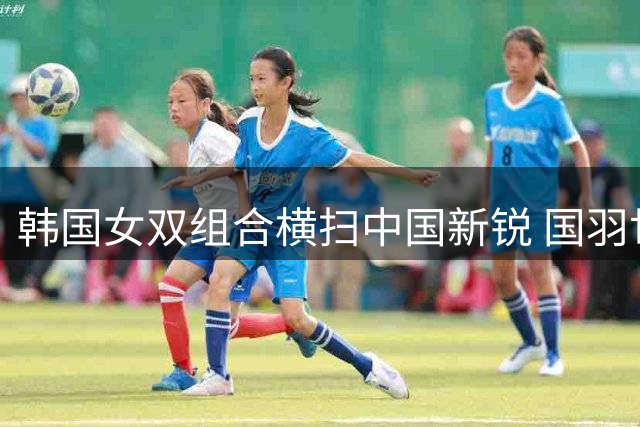 韩国女双组合横扫中国新锐 国羽世锦赛再失一冠