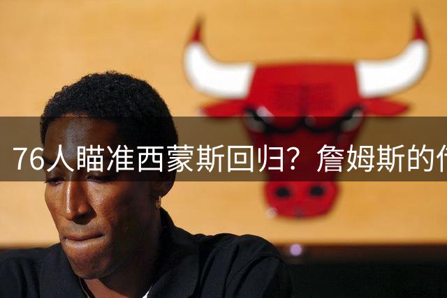 76人瞄准西蒙斯回归？詹姆斯的传奇效应点燃转会市场